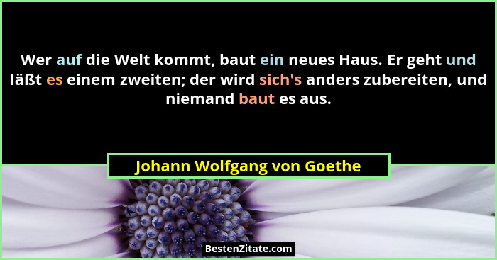 Wer auf die Welt kommt, baut ein neues Haus. Er geht und läßt es einem zweiten; der wird sich's anders zubereiten, un... - Johann Wolfgang von Goethe