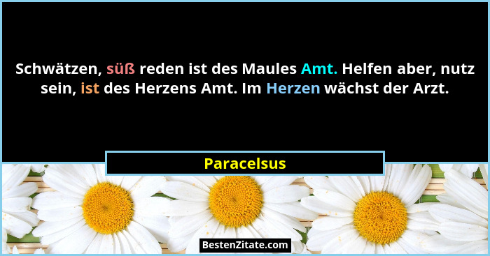 Schwätzen, süß reden ist des Maules Amt. Helfen aber, nutz sein, ist des Herzens Amt. Im Herzen wächst der Arzt.... - Paracelsus