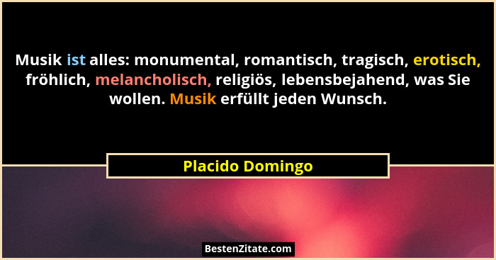Musik ist alles: monumental, romantisch, tragisch, erotisch, fröhlich, melancholisch, religiös, lebensbejahend, was Sie wollen. Musi... - Placido Domingo