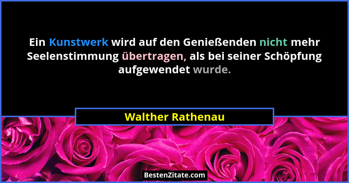 Ein Kunstwerk wird auf den Genießenden nicht mehr Seelenstimmung übertragen, als bei seiner Schöpfung aufgewendet wurde.... - Walther Rathenau