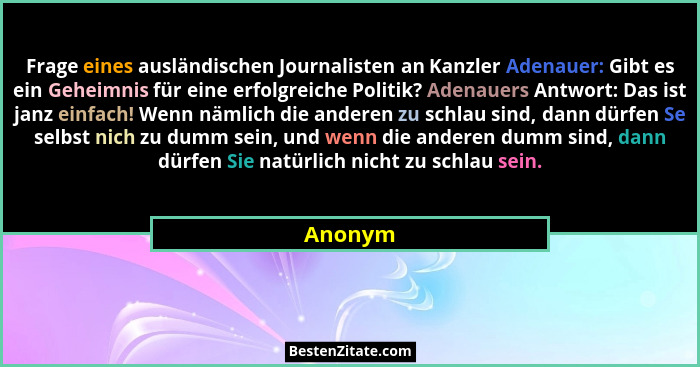 Frage eines ausländischen Journalisten an Kanzler Adenauer: Gibt es ein Geheimnis für eine erfolgreiche Politik? Adenauers Antwort: Das ist j... - Anonym
