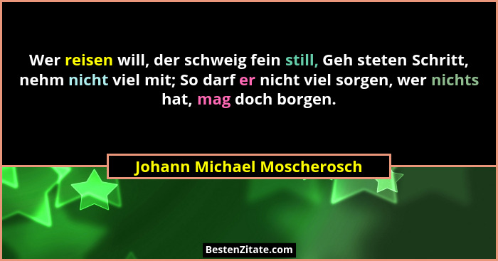 Wer reisen will, der schweig fein still, Geh steten Schritt, nehm nicht viel mit; So darf er nicht viel sorgen, wer nicht... - Johann Michael Moscherosch