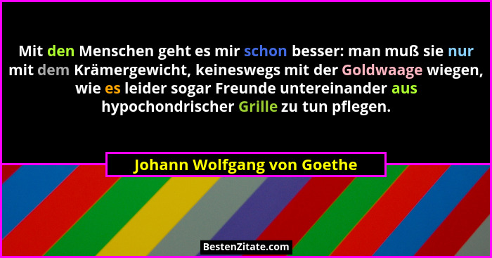 Mit den Menschen geht es mir schon besser: man muß sie nur mit dem Krämergewicht, keineswegs mit der Goldwaage wiegen, wi... - Johann Wolfgang von Goethe
