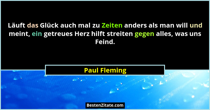 Läuft das Glück auch mal zu Zeiten anders als man will und meint, ein getreues Herz hilft streiten gegen alles, was uns Feind.... - Paul Fleming