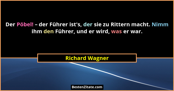 Der Pöbel! – der Führer ist's, der sie zu Rittern macht. Nimm ihm den Führer, und er wird, was er war.... - Richard Wagner