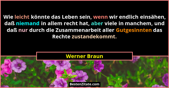 Wie leicht könnte das Leben sein, wenn wir endlich einsähen, daß niemand in allem recht hat, aber viele in manchem, und daß nur durch d... - Werner Braun