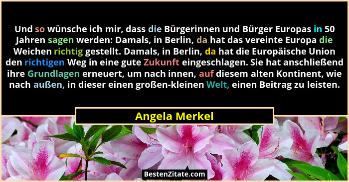 Und so wünsche ich mir, dass die Bürgerinnen und Bürger Europas in 50 Jahren sagen werden: Damals, in Berlin, da hat das vereinte Euro... - Angela Merkel