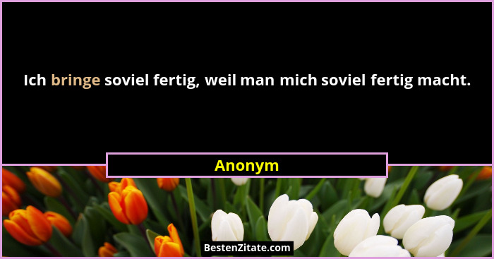 Ich bringe soviel fertig, weil man mich soviel fertig macht.... - Anonym
