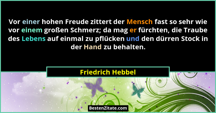 Vor einer hohen Freude zittert der Mensch fast so sehr wie vor einem großen Schmerz; da mag er fürchten, die Traube des Lebens auf... - Friedrich Hebbel