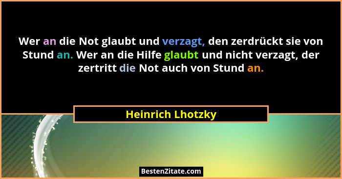 Wer an die Not glaubt und verzagt, den zerdrückt sie von Stund an. Wer an die Hilfe glaubt und nicht verzagt, der zertritt die Not... - Heinrich Lhotzky