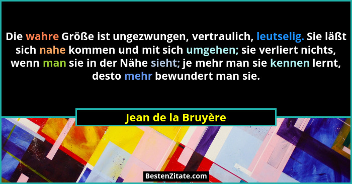 Die wahre Größe ist ungezwungen, vertraulich, leutselig. Sie läßt sich nahe kommen und mit sich umgehen; sie verliert nichts, wen... - Jean de la Bruyère