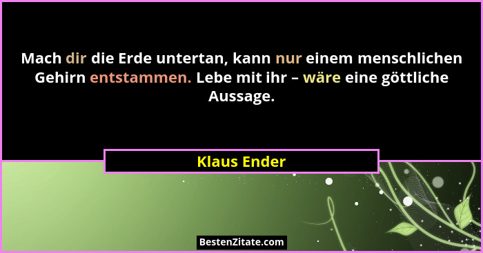 Mach dir die Erde untertan, kann nur einem menschlichen Gehirn entstammen. Lebe mit ihr – wäre eine göttliche Aussage.... - Klaus Ender