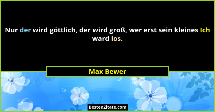 Nur der wird göttlich, der wird groß, wer erst sein kleines Ich ward los.... - Max Bewer