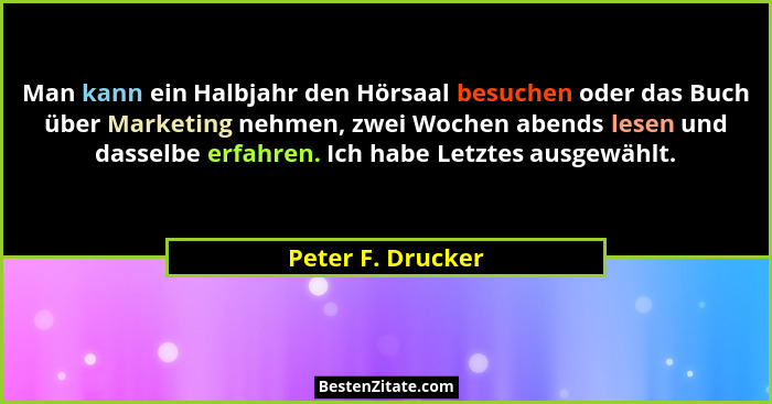Man kann ein Halbjahr den Hörsaal besuchen oder das Buch über Marketing nehmen, zwei Wochen abends lesen und dasselbe erfahren. Ich... - Peter F. Drucker