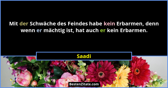 Mit der Schwäche des Feindes habe kein Erbarmen, denn wenn er mächtig ist, hat auch er kein Erbarmen.... - Saadi