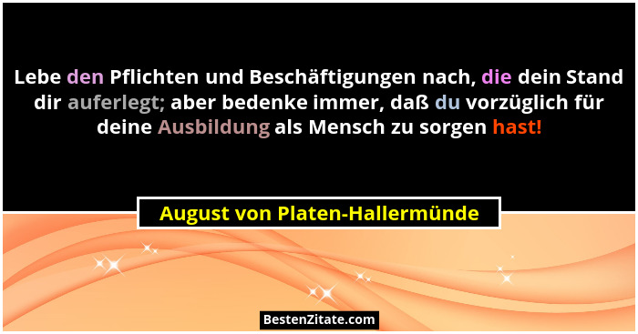 Lebe den Pflichten und Beschäftigungen nach, die dein Stand dir auferlegt; aber bedenke immer, daß du vorzüglich für d... - August von Platen-Hallermünde