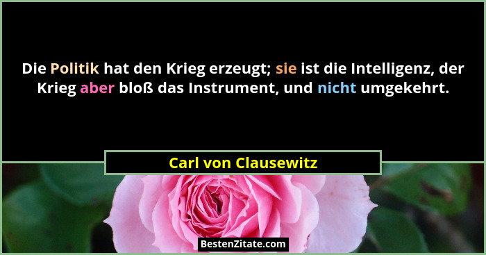 Die Politik hat den Krieg erzeugt; sie ist die Intelligenz, der Krieg aber bloß das Instrument, und nicht umgekehrt.... - Carl von Clausewitz