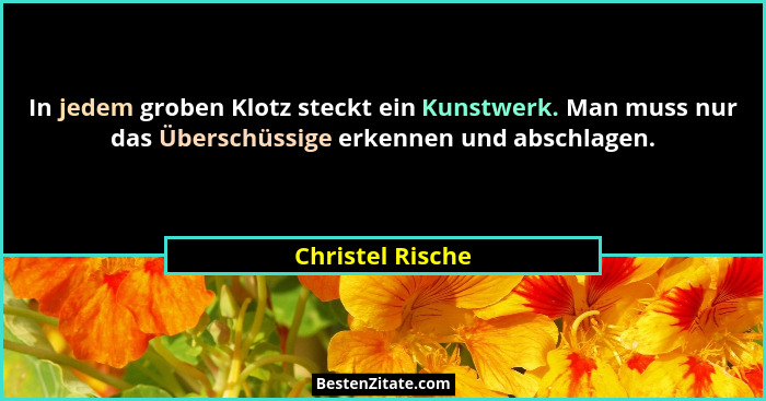 In jedem groben Klotz steckt ein Kunstwerk. Man muss nur das Überschüssige erkennen und abschlagen.... - Christel Rische