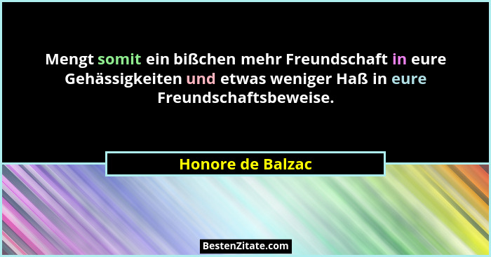 Mengt somit ein bißchen mehr Freundschaft in eure Gehässigkeiten und etwas weniger Haß in eure Freundschaftsbeweise.... - Honore de Balzac