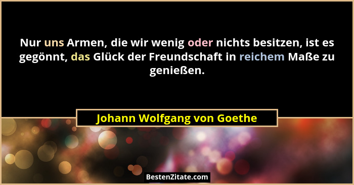 Nur uns Armen, die wir wenig oder nichts besitzen, ist es gegönnt, das Glück der Freundschaft in reichem Maße zu genießen... - Johann Wolfgang von Goethe