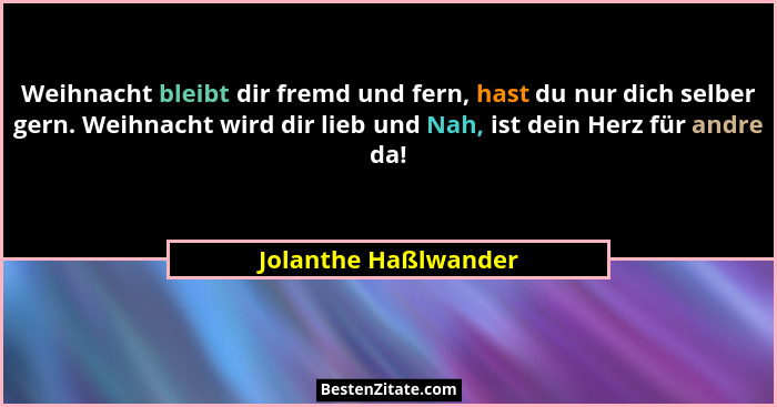 Weihnacht bleibt dir fremd und fern, hast du nur dich selber gern. Weihnacht wird dir lieb und Nah, ist dein Herz für andre da!... - Jolanthe Haßlwander