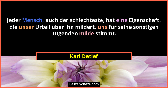 Jeder Mensch, auch der schlechteste, hat eine Eigenschaft, die unser Urteil über ihn mildert, uns für seine sonstigen Tugenden milde sti... - Karl Detlef
