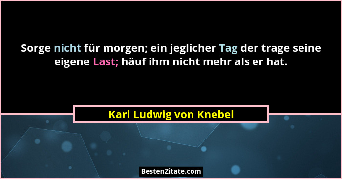 Sorge nicht für morgen; ein jeglicher Tag der trage seine eigene Last; häuf ihm nicht mehr als er hat.... - Karl Ludwig von Knebel