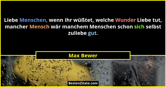 Liebe Menschen, wenn ihr wüßtet, welche Wunder Liebe tut, mancher Mensch wär manchem Menschen schon sich selbst zuliebe gut.... - Max Bewer