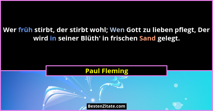 Wer früh stirbt, der stirbt wohl; Wen Gott zu lieben pflegt, Der wird in seiner Blüth' in frischen Sand gelegt.... - Paul Fleming
