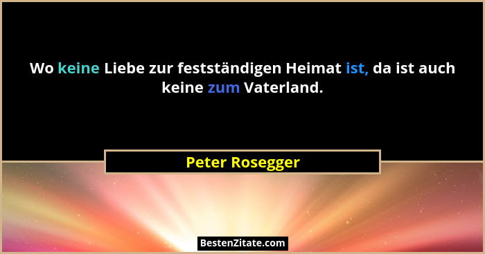Wo keine Liebe zur festständigen Heimat ist, da ist auch keine zum Vaterland.... - Peter Rosegger