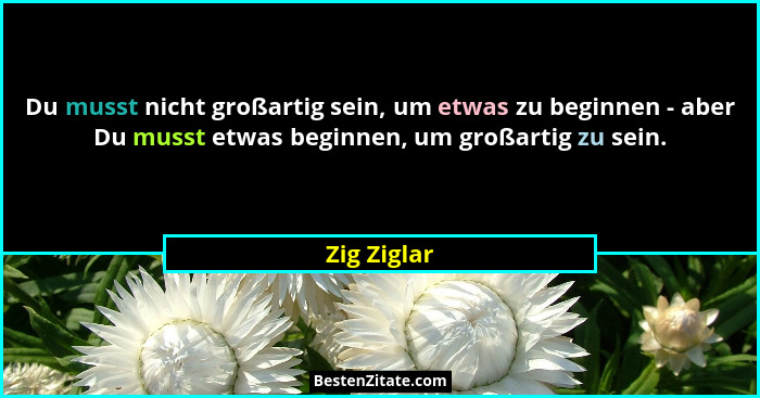 Du musst nicht großartig sein, um etwas zu beginnen - aber Du musst etwas beginnen, um großartig zu sein.... - Zig Ziglar