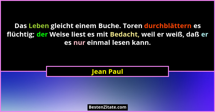 Das Leben gleicht einem Buche. Toren durchblättern es flüchtig; der Weise liest es mit Bedacht, weil er weiß, daß er es nur einmal lesen k... - Jean Paul