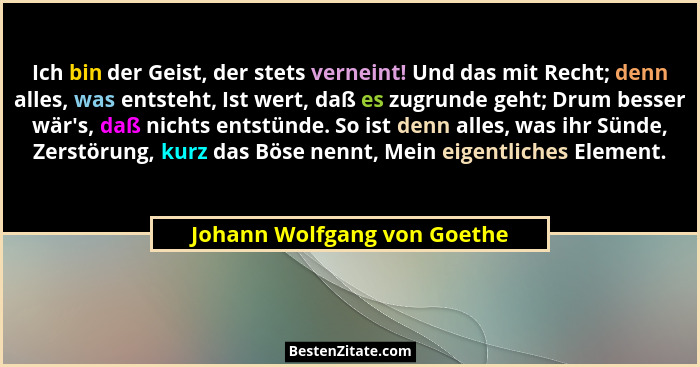 Ich bin der Geist, der stets verneint! Und das mit Recht; denn alles, was entsteht, Ist wert, daß es zugrunde geht; Drum... - Johann Wolfgang von Goethe