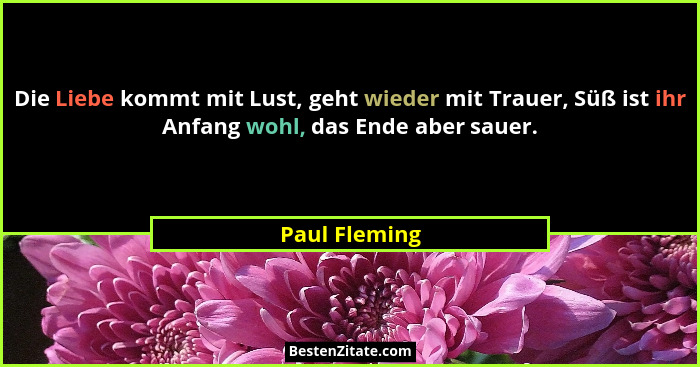 Die Liebe kommt mit Lust, geht wieder mit Trauer, Süß ist ihr Anfang wohl, das Ende aber sauer.... - Paul Fleming
