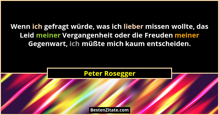 Wenn ich gefragt würde, was ich lieber missen wollte, das Leid meiner Vergangenheit oder die Freuden meiner Gegenwart, ich müßte mich... - Peter Rosegger