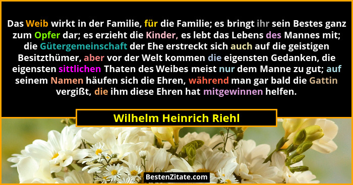 Das Weib wirkt in der Familie, für die Familie; es bringt ihr sein Bestes ganz zum Opfer dar; es erzieht die Kinder, es lebt... - Wilhelm Heinrich Riehl