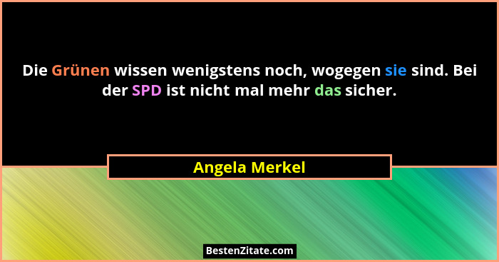 Die Grünen wissen wenigstens noch, wogegen sie sind. Bei der SPD ist nicht mal mehr das sicher.... - Angela Merkel