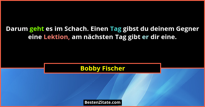 Darum geht es im Schach. Einen Tag gibst du deinem Gegner eine Lektion, am nächsten Tag gibt er dir eine.... - Bobby Fischer
