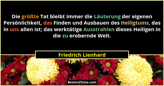Die größte Tat bleibt immer die Läuterung der eigenen Persönlichkeit, das Finden und Ausbauen des Heiligtums, das in uns allen is... - Friedrich Lienhard