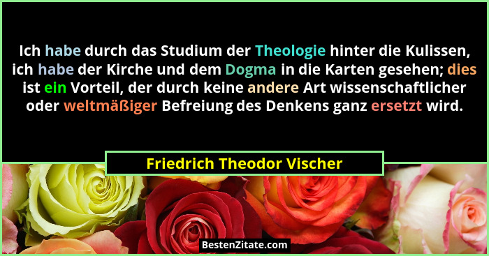 Ich habe durch das Studium der Theologie hinter die Kulissen, ich habe der Kirche und dem Dogma in die Karten gesehen; die... - Friedrich Theodor Vischer