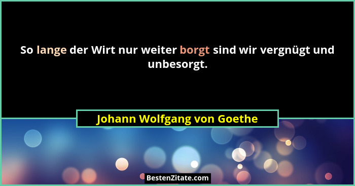 So lange der Wirt nur weiter borgt sind wir vergnügt und unbesorgt.... - Johann Wolfgang von Goethe