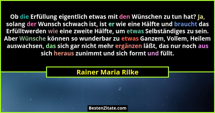 Ob die Erfüllung eigentlich etwas mit den Wünschen zu tun hat? Ja, solang der Wunsch schwach ist, ist er wie eine Hälfte und brau... - Rainer Maria Rilke