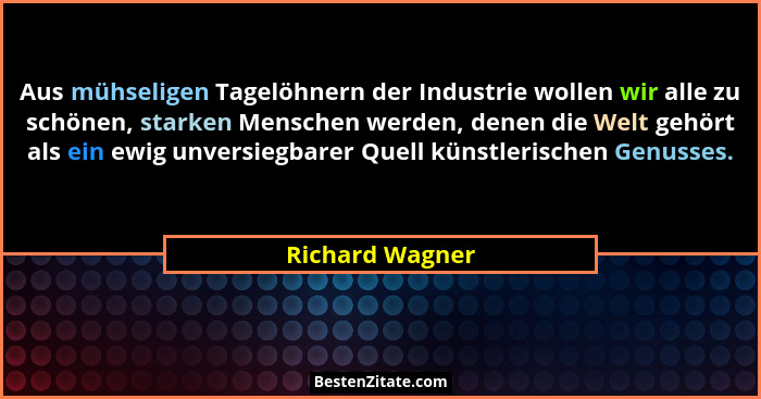 Aus mühseligen Tagelöhnern der Industrie wollen wir alle zu schönen, starken Menschen werden, denen die Welt gehört als ein ewig unve... - Richard Wagner