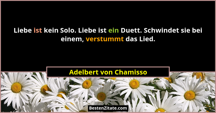 Liebe ist kein Solo. Liebe ist ein Duett. Schwindet sie bei einem, verstummt das Lied.... - Adelbert von Chamisso