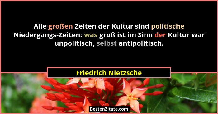 Alle großen Zeiten der Kultur sind politische Niedergangs-Zeiten: was groß ist im Sinn der Kultur war unpolitisch, selbst antipo... - Friedrich Nietzsche