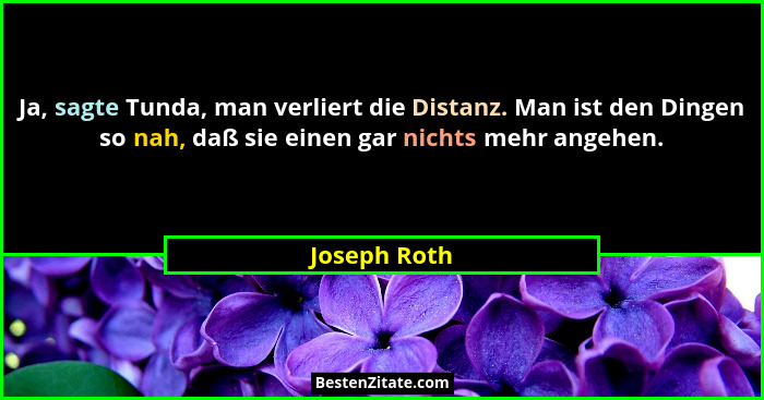 Ja, sagte Tunda, man verliert die Distanz. Man ist den Dingen so nah, daß sie einen gar nichts mehr angehen.... - Joseph Roth
