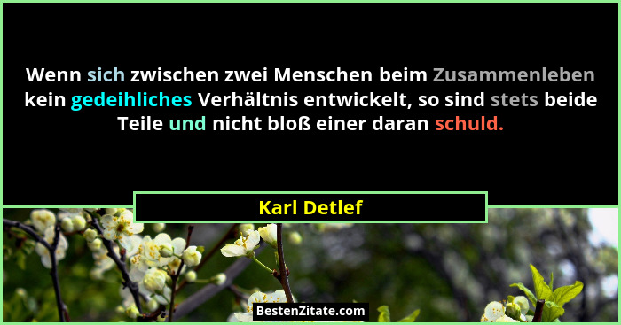 Wenn sich zwischen zwei Menschen beim Zusammenleben kein gedeihliches Verhältnis entwickelt, so sind stets beide Teile und nicht bloß ei... - Karl Detlef