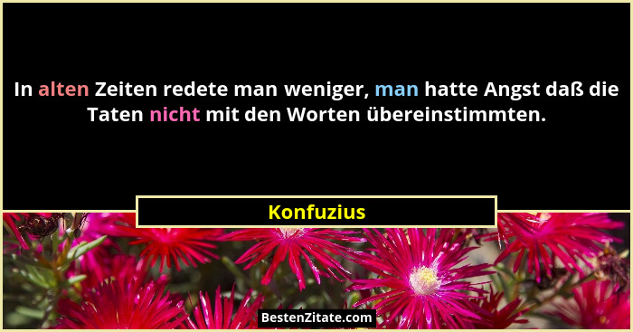 In alten Zeiten redete man weniger, man hatte Angst daß die Taten nicht mit den Worten übereinstimmten.... - Konfuzius