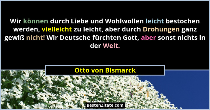 Wir können durch Liebe und Wohlwollen leicht bestochen werden, vielleicht zu leicht, aber durch Drohungen ganz gewiß nicht! Wir De... - Otto von Bismarck