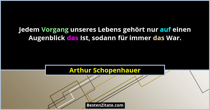 Jedem Vorgang unseres Lebens gehört nur auf einen Augenblick das Ist, sodann für immer das War.... - Arthur Schopenhauer